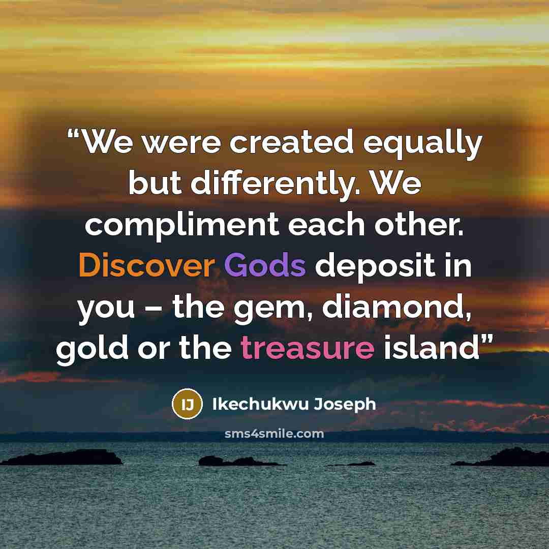 “We were created equally but differently. We compliment each other. Discover Gods deposit in you – the gem, diamond, gold or the treasure island” quote by Ikechukwu Joseph