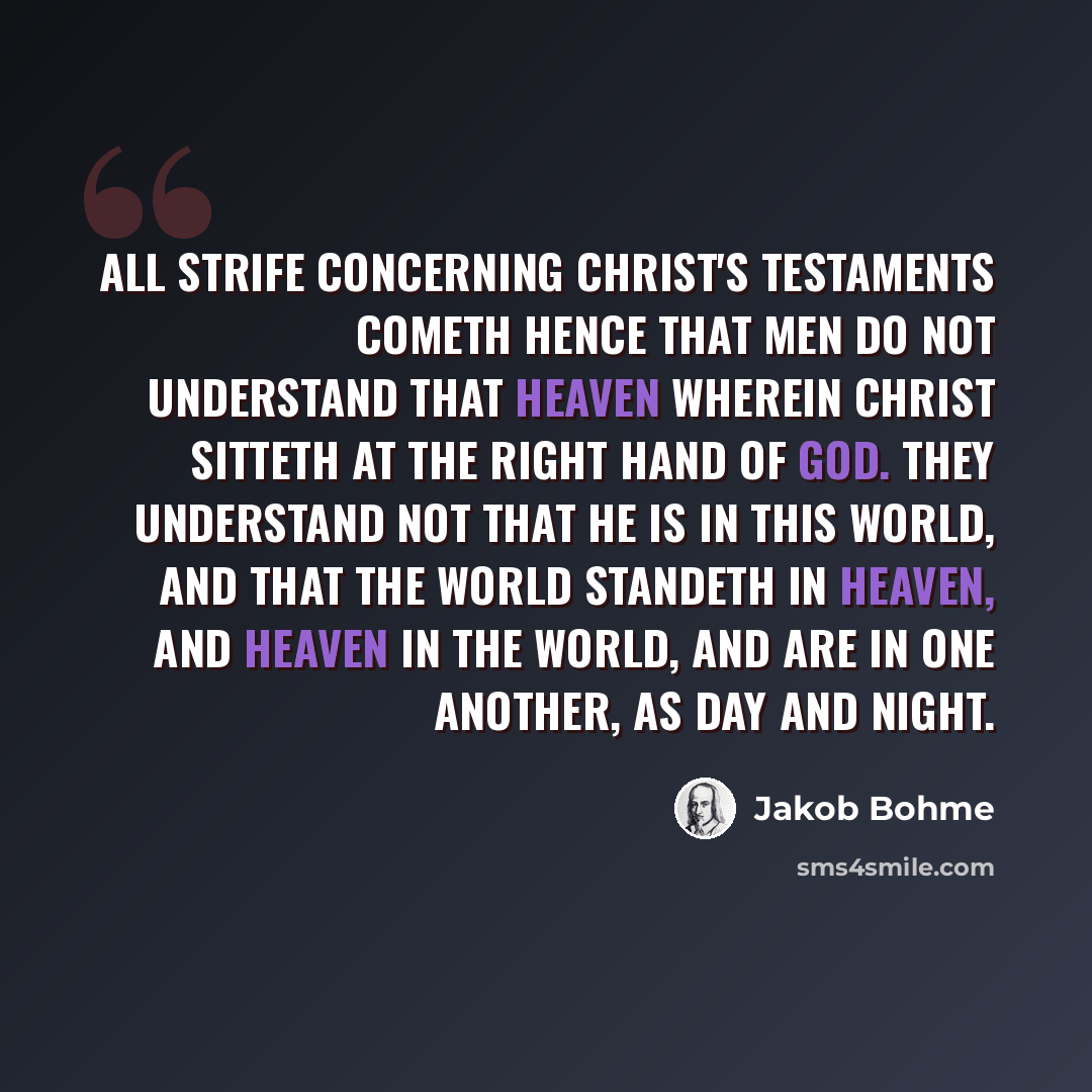 “All strife concerning Christ's testaments cometh hence that men do not understand that Heaven wherein Christ sitteth at the right hand of God. They understand not that he is in this World, and that the World standeth in Heaven, and Heaven in the World, and are in one another, as Day and Night.” quote by Jakob Bohme