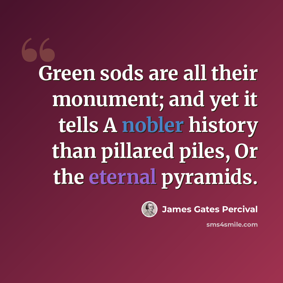 “Green sods are all their monument; and yet it tells A nobler history than pillared piles, Or the eternal pyramids.” quote by James Gates Percival