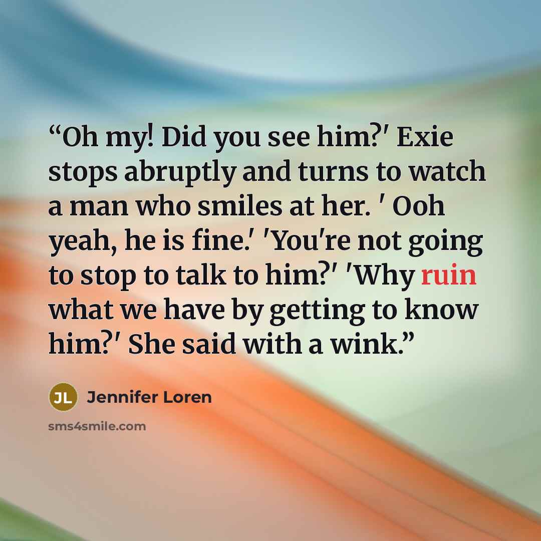 “Oh my! Did you see him?' Exie stops abruptly and turns to watch a man who smiles at her. ' Ooh yeah, he is fine.' 'You're not going to stop to talk to him?' 'Why ruin what we have by getting to know him?' She said with a wink.” quote by Jennifer Loren