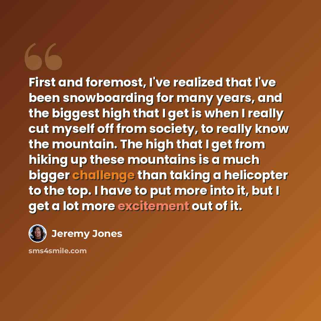 “First and foremost, I've realized that I've been snowboarding for many years, and the biggest high that I get is when I really cut myself off from society, to really know the mountain. The high that I get from hiking up these mountains is a much bigger challenge than taking a helicopter to the…” quote by Jeremy Jones