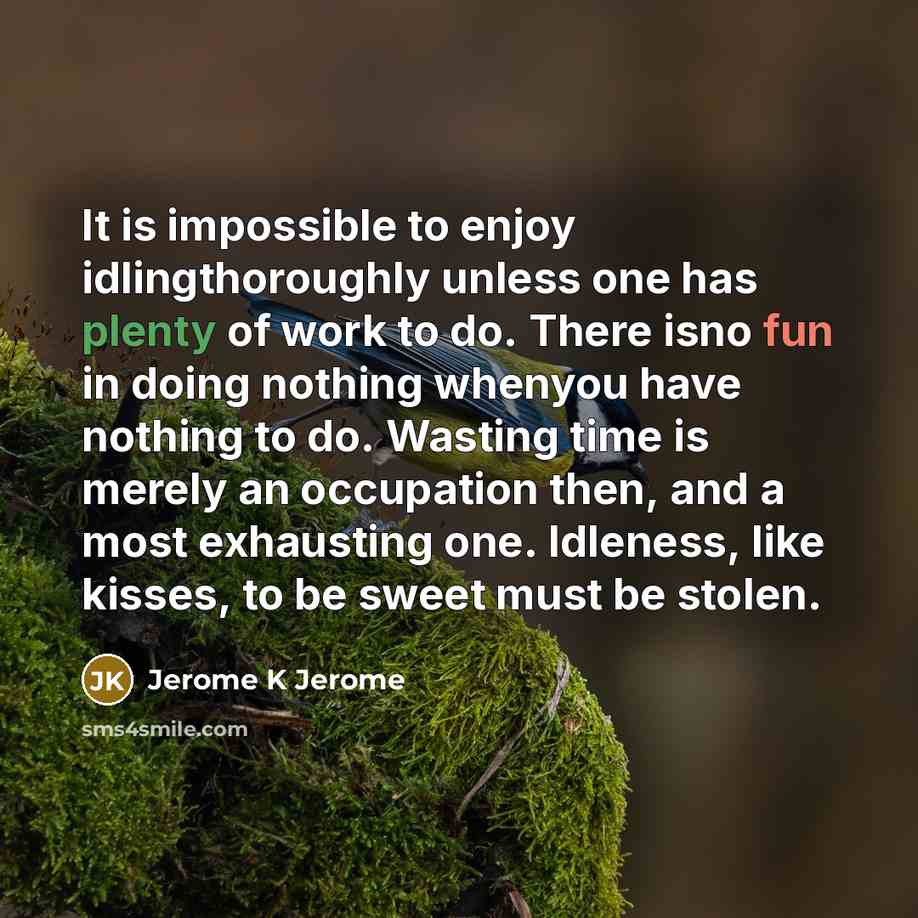 “It is impossible to enjoy idlingthoroughly unless one has plenty of work to do. There isno fun in doing nothing whenyou have nothing to do. Wasting time is merely an occupation then, and a most exhausting one. Idleness, like kisses, to be sweet must be stolen.” quote by Jerome K Jerome