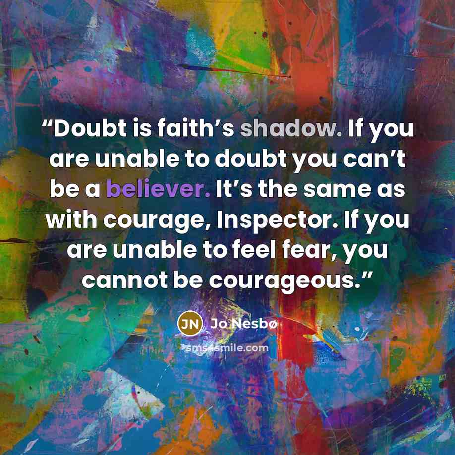 “Doubt is faith’s shadow. If you are unable to doubt you can’t be a believer. It’s the same as with courage, Inspector. If you are unable to feel fear, you cannot be courageous.” quote by Jo Nesbø