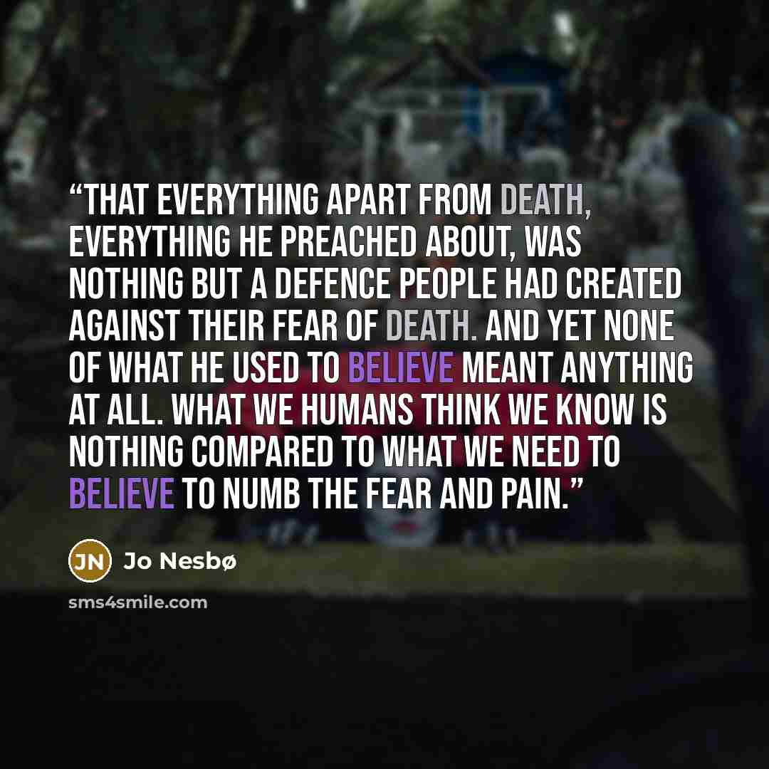 “That everything apart from death, everything he preached about, was nothing but a defence people had created against their fear of death. And yet none of what he used to believe meant anything at all. What we humans think we know is nothing compared to what we need to believe to numb the fear and…” quote by Jo Nesbø