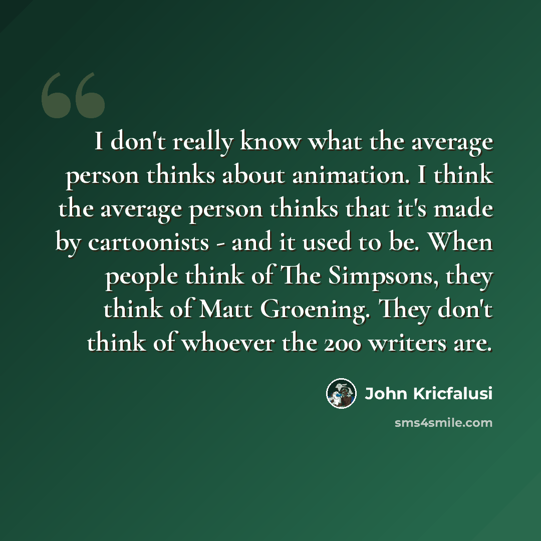 “I don't really know what the average person thinks about animation. I think the average person thinks that it's made by cartoonists - and it used to be. When people think of The Simpsons, they think of Matt Groening. They don't think of whoever the 200 writers are.” quote by John Kricfalusi