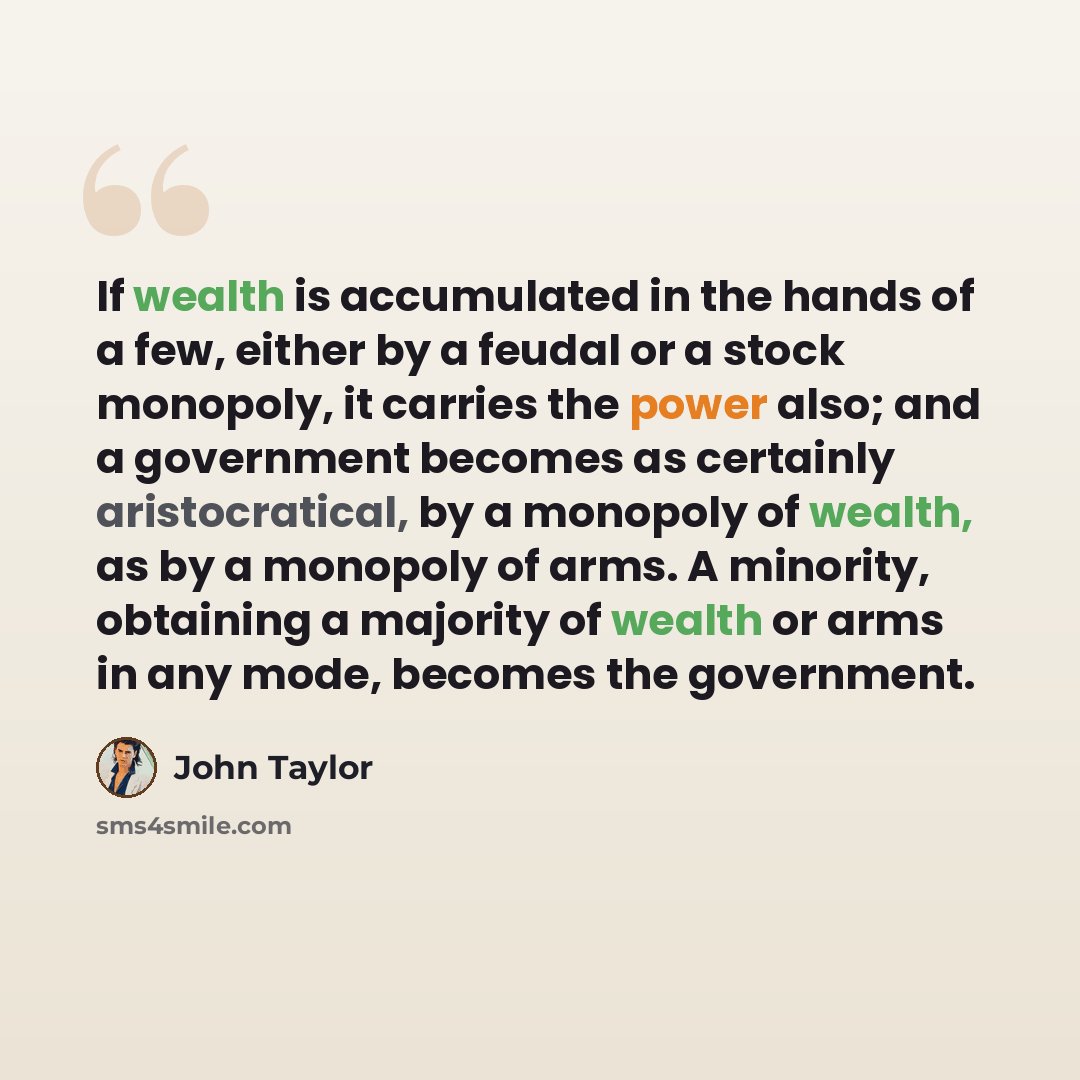 “If wealth is accumulated in the hands of a few, either by a feudal or a stock monopoly, it carries the power also; and a government becomes as certainly aristocratical, by a monopoly of wealth, as by a monopoly of arms. A minority, obtaining a majority of wealth or arms in any mode, becomes the…” quote by John Taylor