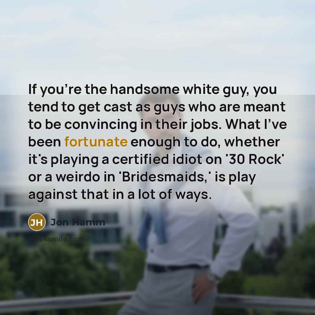 “If you're the handsome white guy, you tend to get cast as guys who are meant to be convincing in their jobs. What I've been fortunate enough to do, whether it's playing a certified idiot on '30 Rock' or a weirdo in 'Bridesmaids,' is play against that in a lot of ways.” quote by Jon Hamm