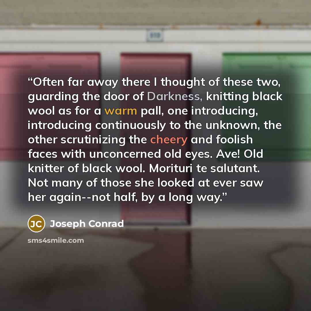 “Often far away there I thought of these two, guarding the door of Darkness, knitting black wool as for a warm pall, one introducing, introducing continuously to the unknown, the other scrutinizing the cheery and foolish faces with unconcerned old eyes. Ave! Old knitter of black wool. Morituri te…” quote by Joseph Conrad