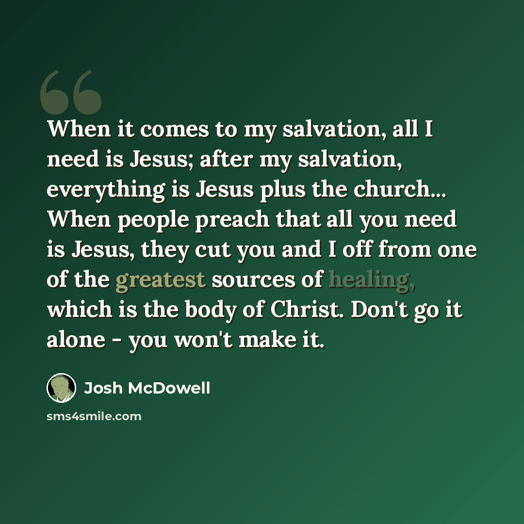 “When it comes to my salvation, all I need is Jesus; after my salvation, everything is Jesus plus the church... When people preach that all you need is Jesus, they cut you and I off from one of the greatest sources of healing, which is the body of Christ. Don't go it alone - you won't make it.” quote by Josh McDowell