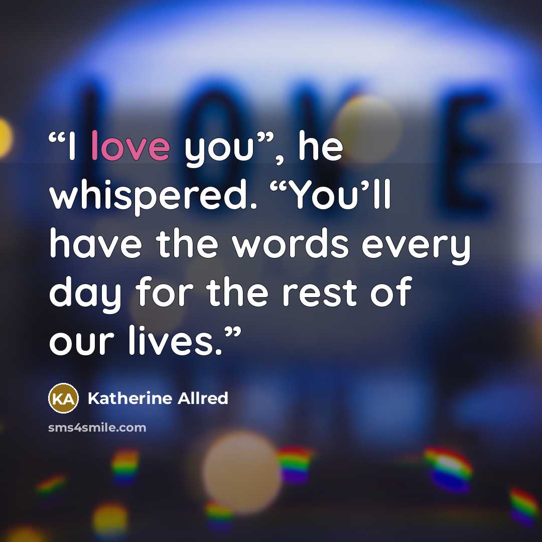 “I love you”, he whispered. “You’ll have the words every day for the rest of our lives.” quote by Katherine Allred