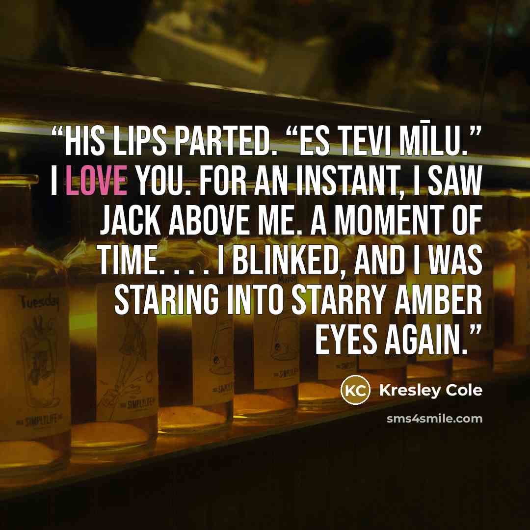 “His lips parted. “Es tevi mīlu.” I love you. For an instant, I saw Jack above me. A moment of time. . . . I blinked, and I was staring into starry amber eyes again.” quote by Kresley Cole