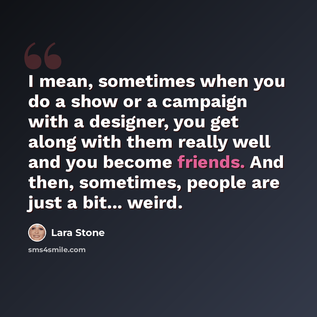 “I mean, sometimes when you do a show or a campaign with a designer, you get along with them really well and you become friends. And then, sometimes, people are just a bit... weird.” quote by Lara Stone