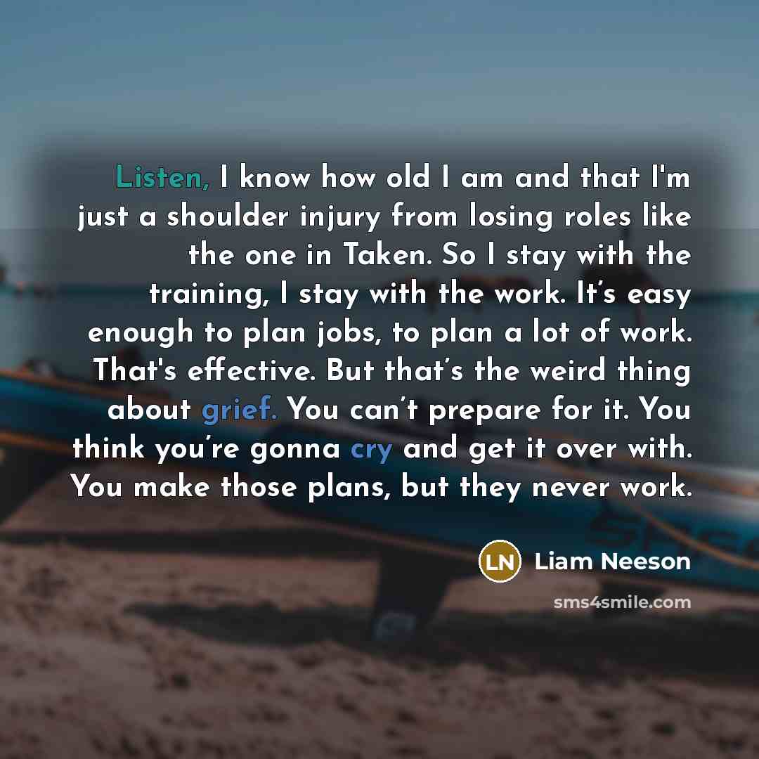 “Listen, I know how old I am and that I'm just a shoulder injury from losing roles like the one in Taken. So I stay with the training, I stay with the work. It’s easy enough to plan jobs, to plan a lot of work. That's effective. But that’s the weird thing about grief. You can’t prepare for it. You…” quote by Liam Neeson