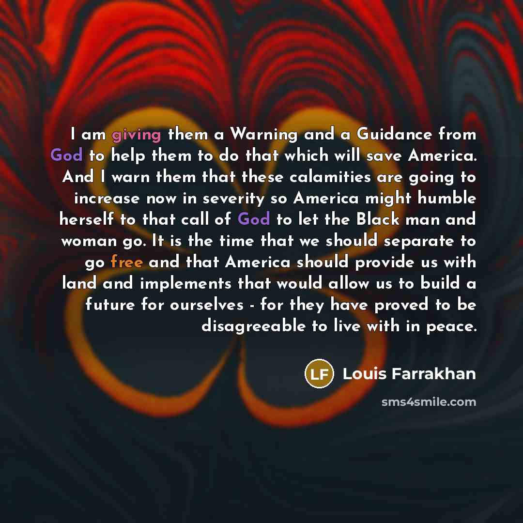 “I am giving them a Warning and a Guidance from God to help them to do that which will save America. And I warn them that these calamities are going to increase now in severity so America might humble herself to that call of God to let the Black man and woman go. It is the time that we should…” quote by Louis Farrakhan