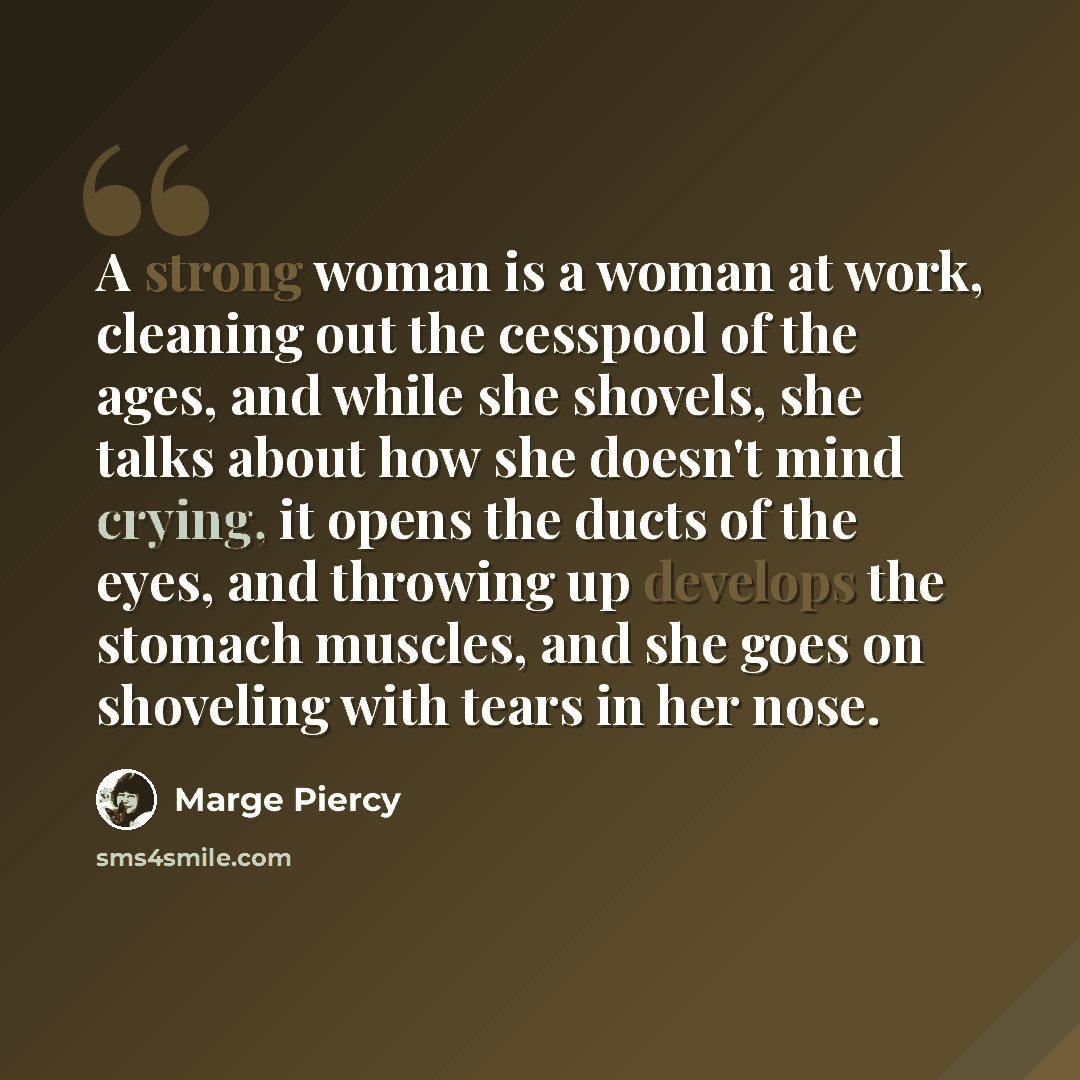 “A strong woman is a woman at work, cleaning out the cesspool of the ages, and while she shovels, she talks about how she doesn't mind crying, it opens the ducts of the eyes, and throwing up develops the stomach muscles, and she goes on shoveling with tears in her nose.” quote by Marge Piercy