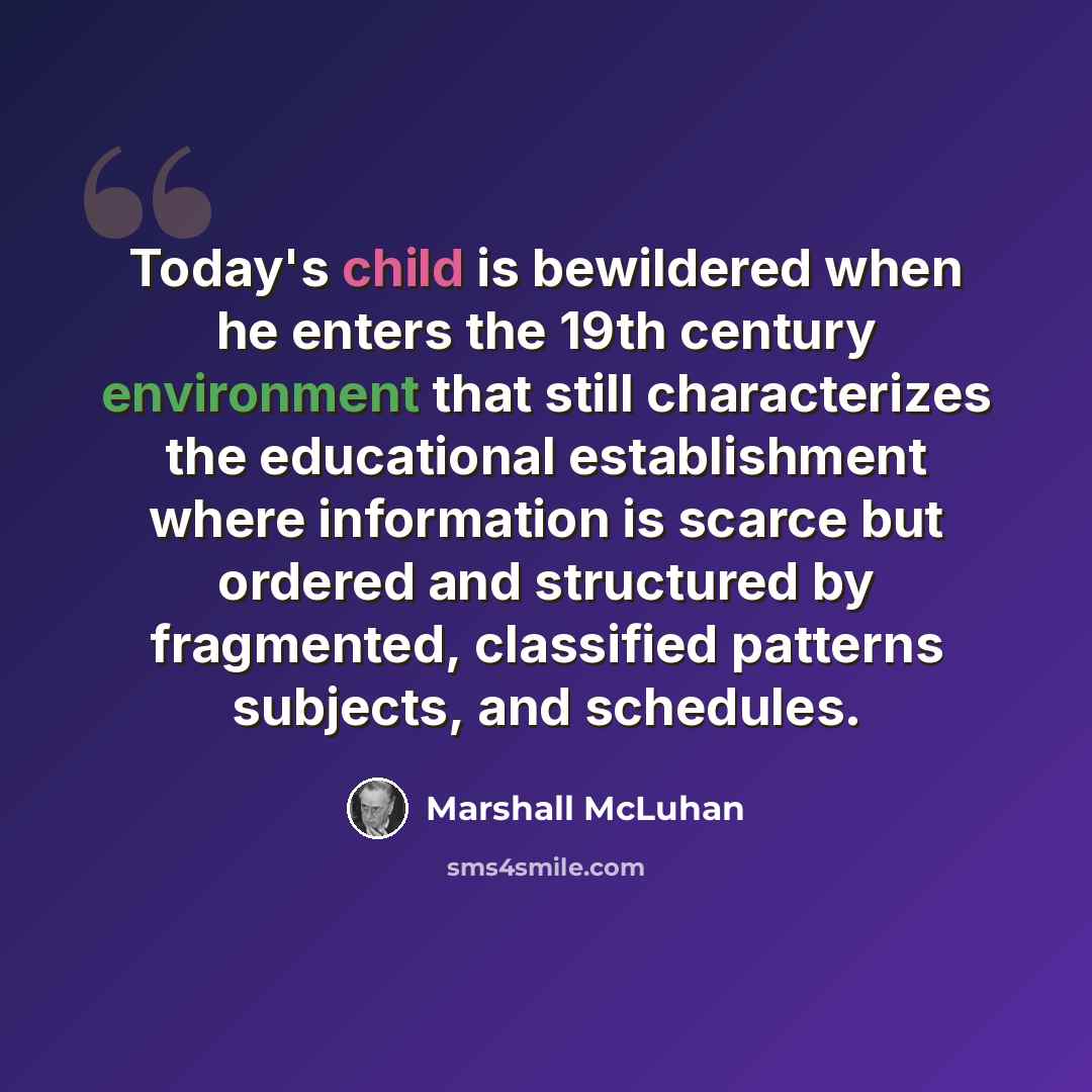 “Today's child is bewildered when he enters the 19th century environment that still characterizes the educational establishment where information is scarce but ordered and structured by fragmented, classified patterns subjects, and schedules.” quote by Marshall McLuhan