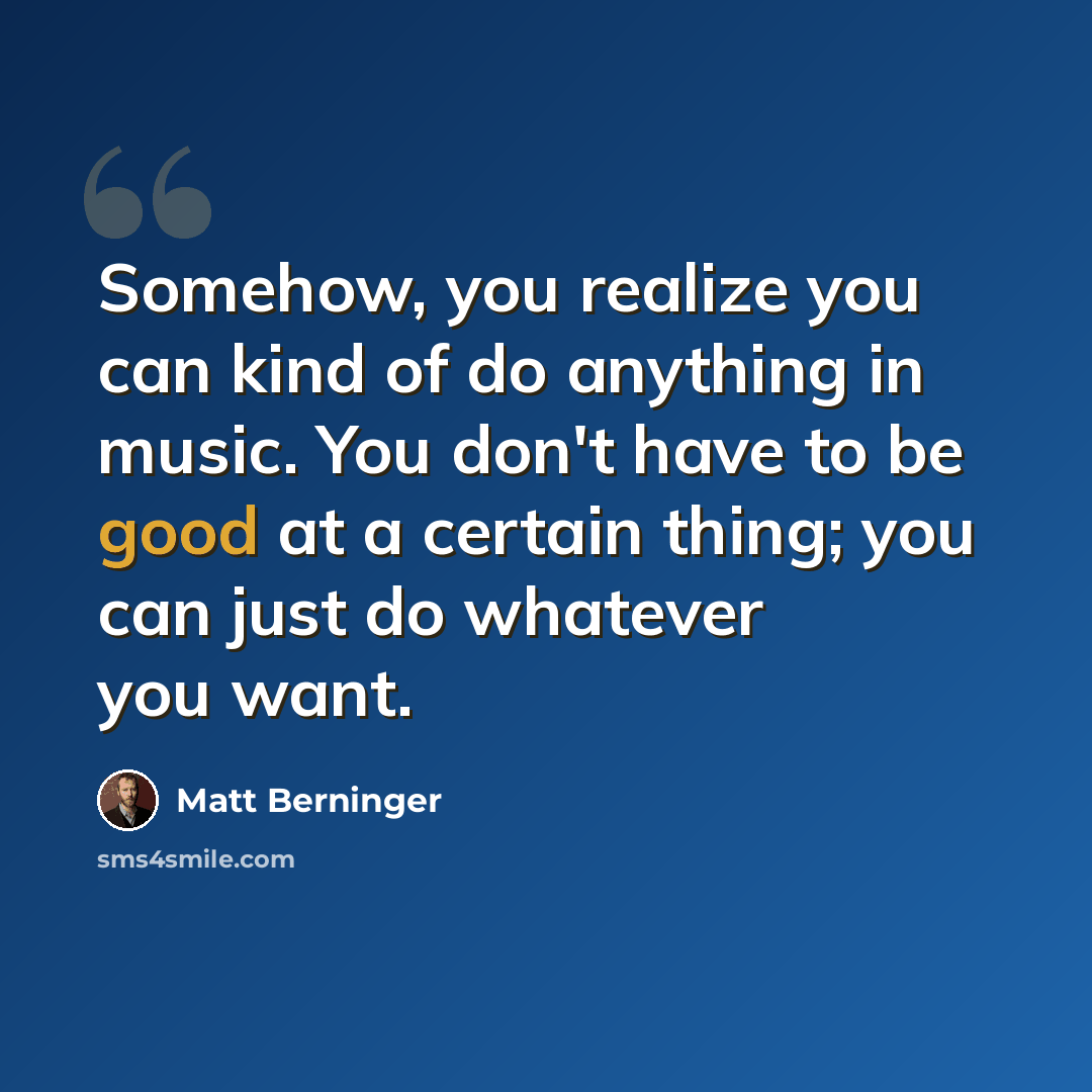 “Somehow, you realize you can kind of do anything in music. You don't have to be good at a certain thing; you can just do whatever you want.” quote by Matt Berninger