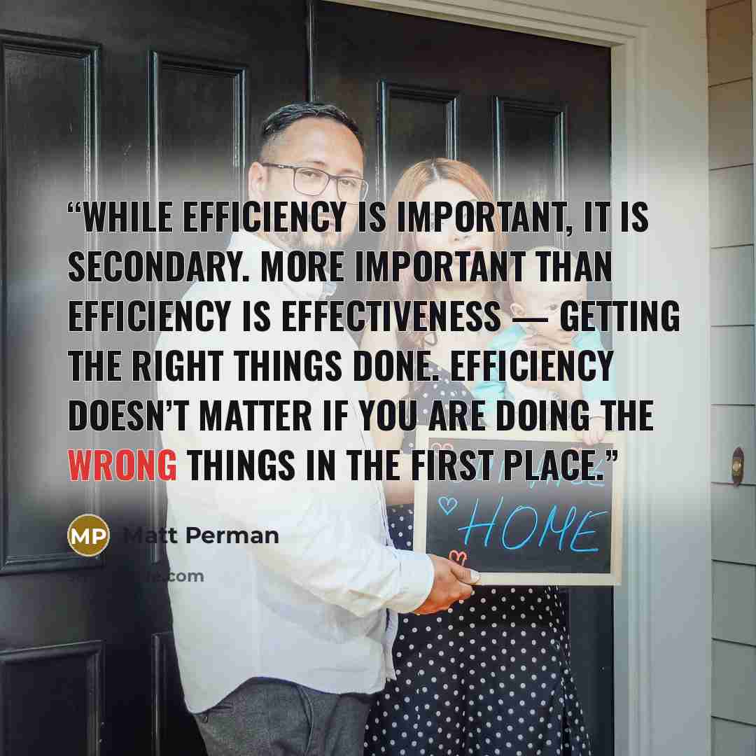 “While efficiency is important, it is secondary. More important than efficiency is effectiveness — getting the right things done. Efficiency doesn’t matter if you are doing the wrong things in the first place.” quote by Matt Perman