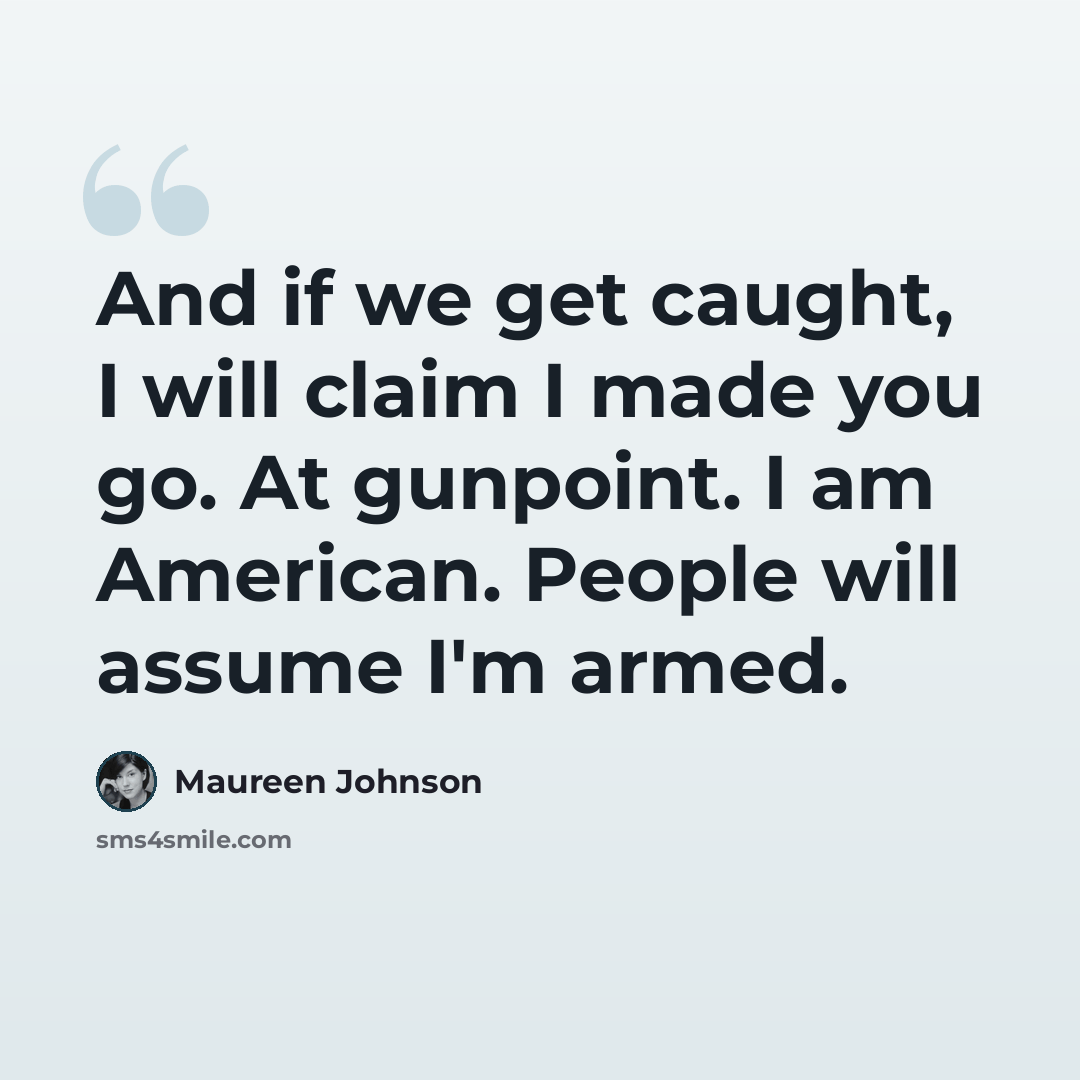 “And if we get caught, I will claim I made you go. At gunpoint. I am American. People will assume I'm armed.” quote by Maureen Johnson