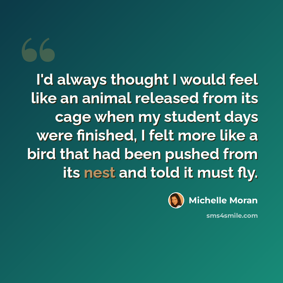 “I'd always thought I would feel like an animal released from its cage when my student days were finished, I felt more like a bird that had been pushed from its nest and told it must fly.” quote by Michelle Moran