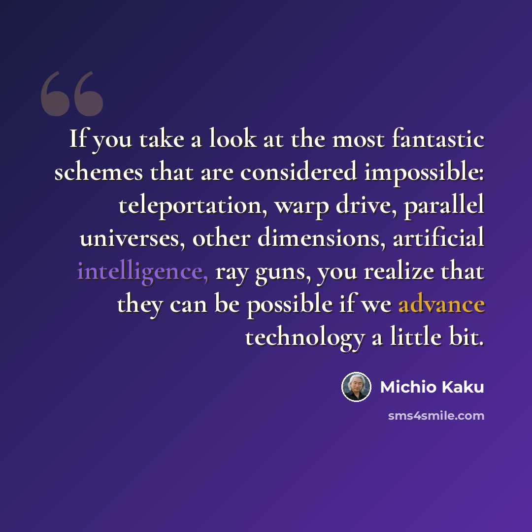 “If you take a look at the most fantastic schemes that are considered impossible: teleportation, warp drive, parallel universes, other dimensions, artificial intelligence, ray guns, you realize that they can be possible if we advance technology a little bit.” quote by Michio Kaku