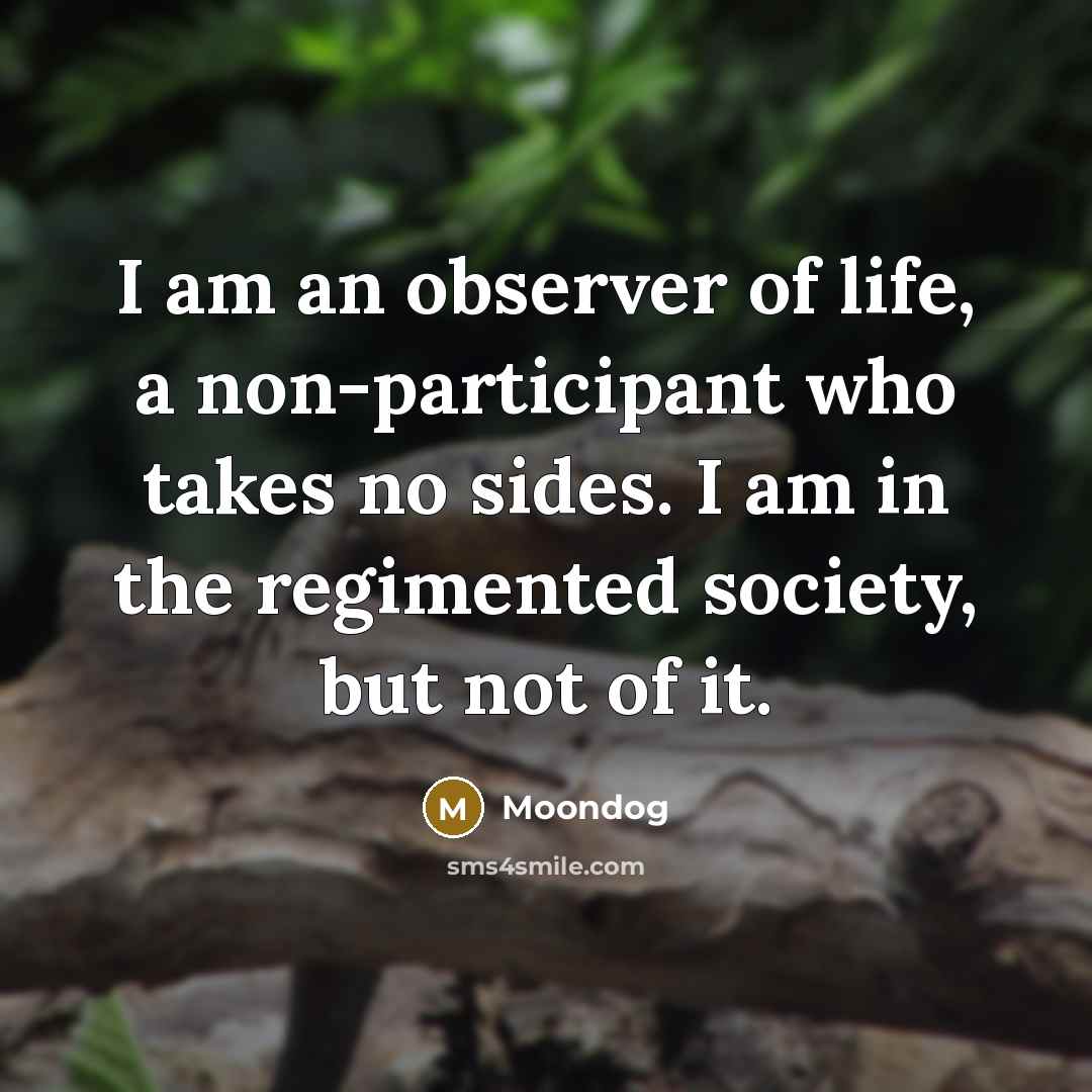 “I am an observer of life, a non-participant who takes no sides. I am in the regimented society, but not of it.” quote by Moondog