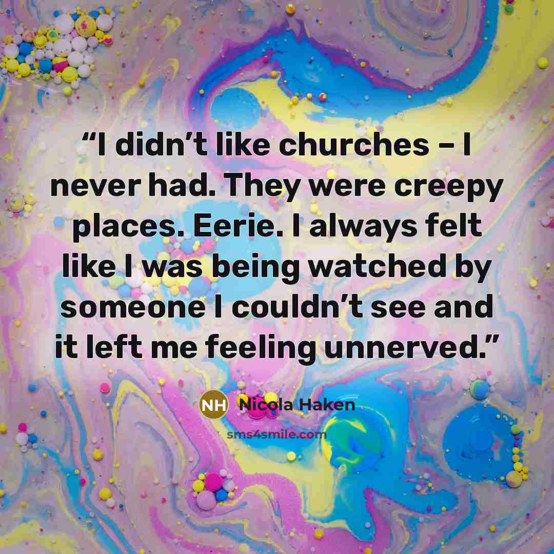 “I didn’t like churches – I never had. They were creepy places. Eerie. I always felt like I was being watched by someone I couldn’t see and it left me feeling unnerved.” quote by Nicola Haken