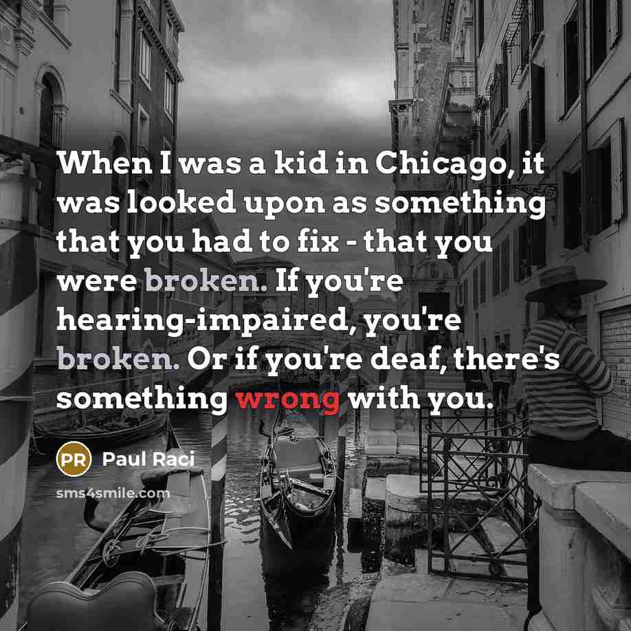 “When I was a kid in Chicago, it was looked upon as something that you had to fix - that you were broken. If you're hearing-impaired, you're broken. Or if you're deaf, there's something wrong with you.” quote by Paul Raci