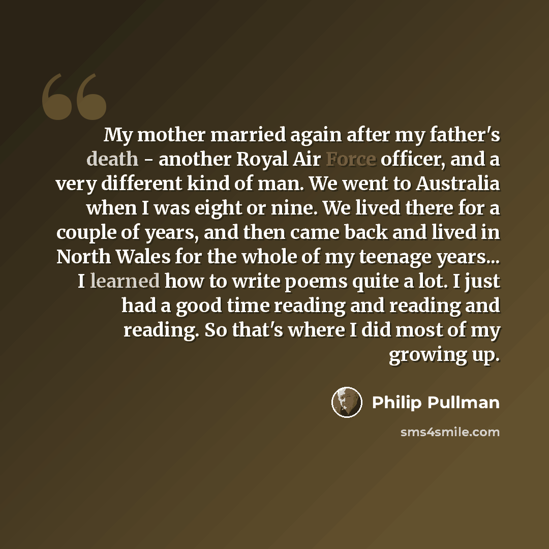 “My mother married again after my father's death - another Royal Air Force officer, and a very different kind of man. We went to Australia when I was eight or nine. We lived there for a couple of years, and then came back and lived in North Wales for the whole of my teenage years... I learned how…” quote by Philip Pullman
