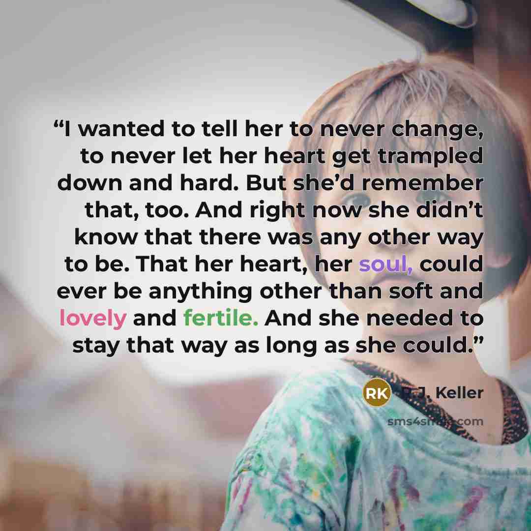 “I wanted to tell her to never change, to never let her heart get trampled down and hard. But she’d remember that, too. And right now she didn’t know that there was any other way to be. That her heart, her soul, could ever be anything other than soft and lovely and fertile. And she needed to stay…” quote by R.J. Keller