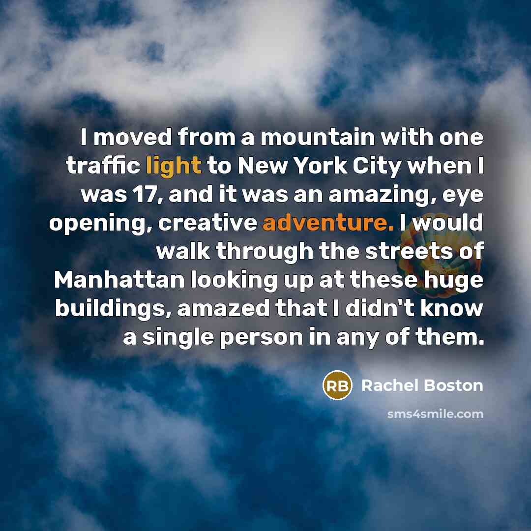 “I moved from a mountain with one traffic light to New York City when I was 17, and it was an amazing, eye opening, creative adventure. I would walk through the streets of Manhattan looking up at these huge buildings, amazed that I didn't know a single person in any of them.” quote by Rachel Boston