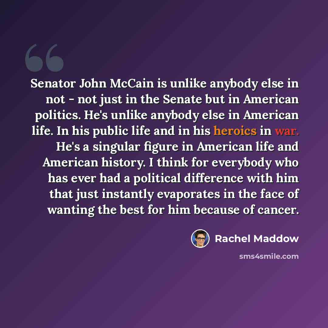 “Senator John McCain is unlike anybody else in not - not just in the Senate but in American politics. He's unlike anybody else in American life. In his public life and in his heroics in war. He's a singular figure in American life and American history. I think for everybody who has ever had a…” quote by Rachel Maddow