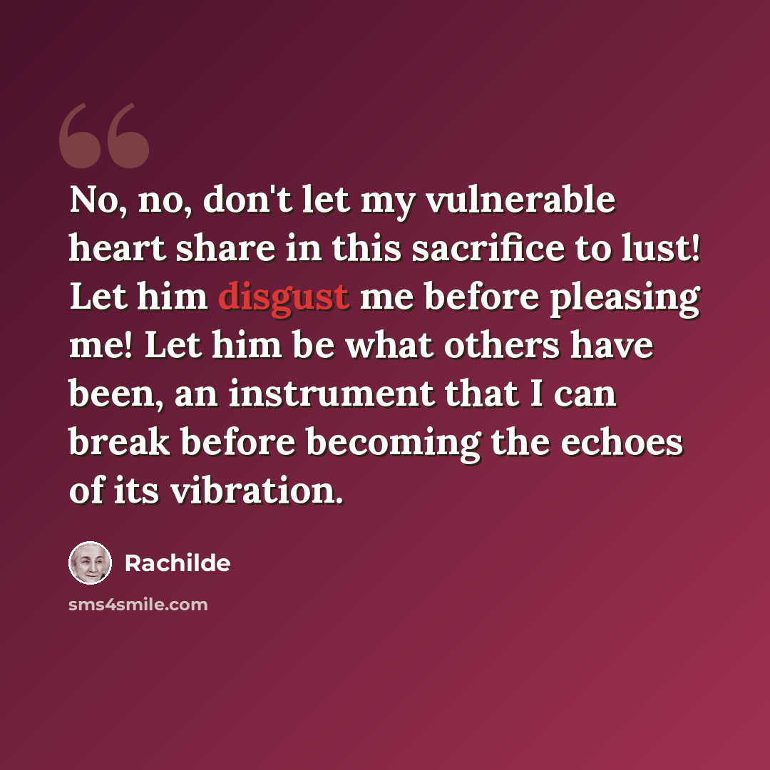 “No, no, don't let my vulnerable heart share in this sacrifice to lust! Let him disgust me before pleasing me! Let him be what others have been, an instrument that I can break before becoming the echoes of its vibration.” quote by Rachilde