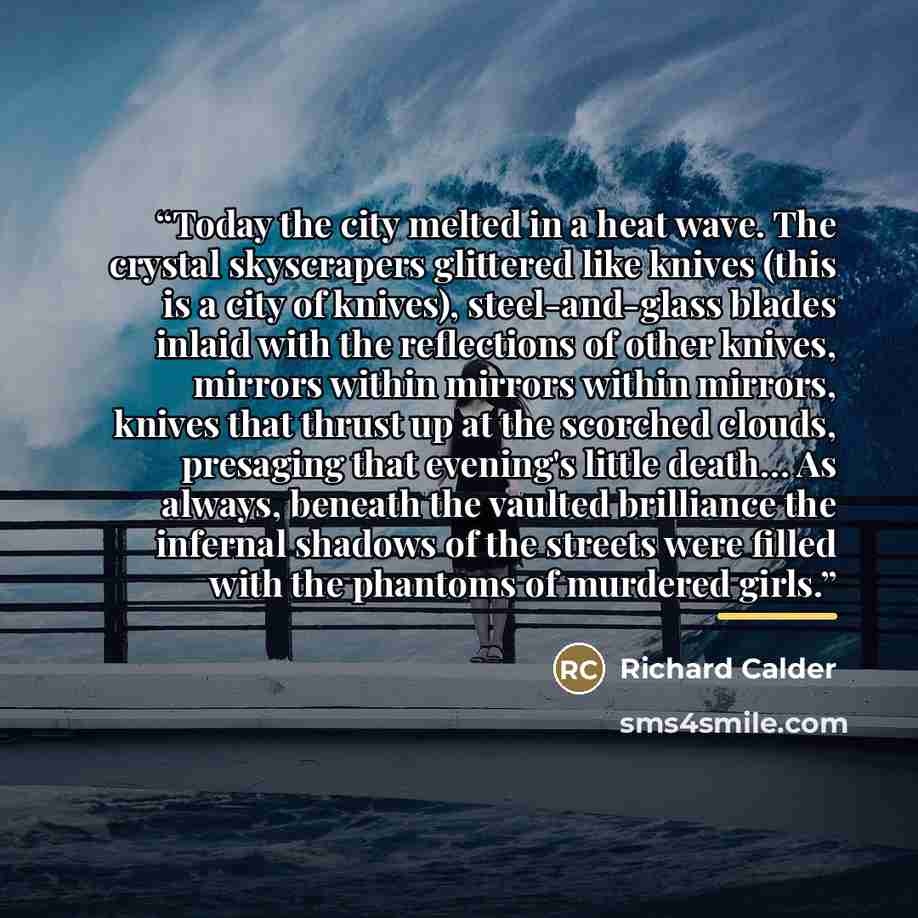 “Today the city melted in a heat wave. The crystal skyscrapers glittered like knives (this is a city of knives), steel-and-glass blades inlaid with the reflections of other knives, mirrors within mirrors within mirrors, knives that thrust up at the scorched clouds, presaging that evening's little…” quote by Richard Calder