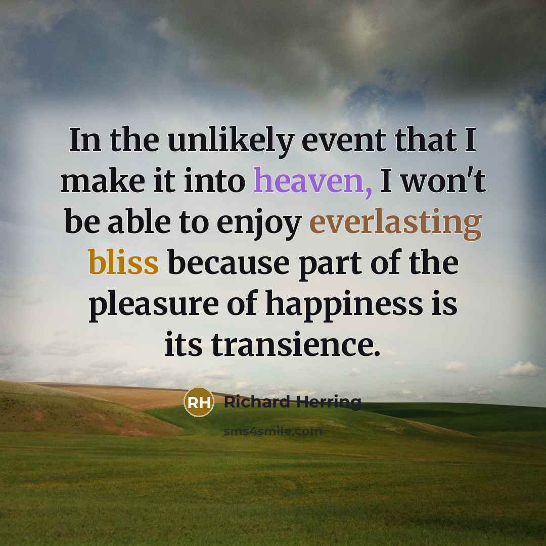 “In the unlikely event that I make it into heaven, I won't be able to enjoy everlasting bliss because part of the pleasure of happiness is its transience.” quote by Richard Herring