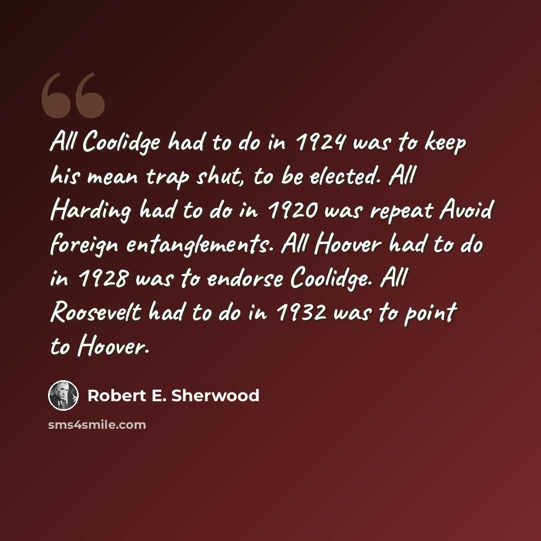 “All Coolidge had to do in 1924 was to keep his mean trap shut, to be elected. All Harding had to do in 1920 was repeat Avoid foreign entanglements. All Hoover had to do in 1928 was to endorse Coolidge. All Roosevelt had to do in 1932 was to point to Hoover.” quote by Robert E. Sherwood