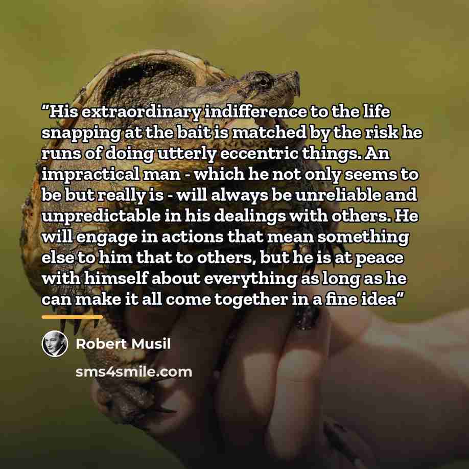 “His extraordinary indifference to the life snapping at the bait is matched by the risk he runs of doing utterly eccentric things. An impractical man - which he not only seems to be but really is - will always be unreliable and unpredictable in his dealings with others. He will engage in actions…” quote by Robert Musil