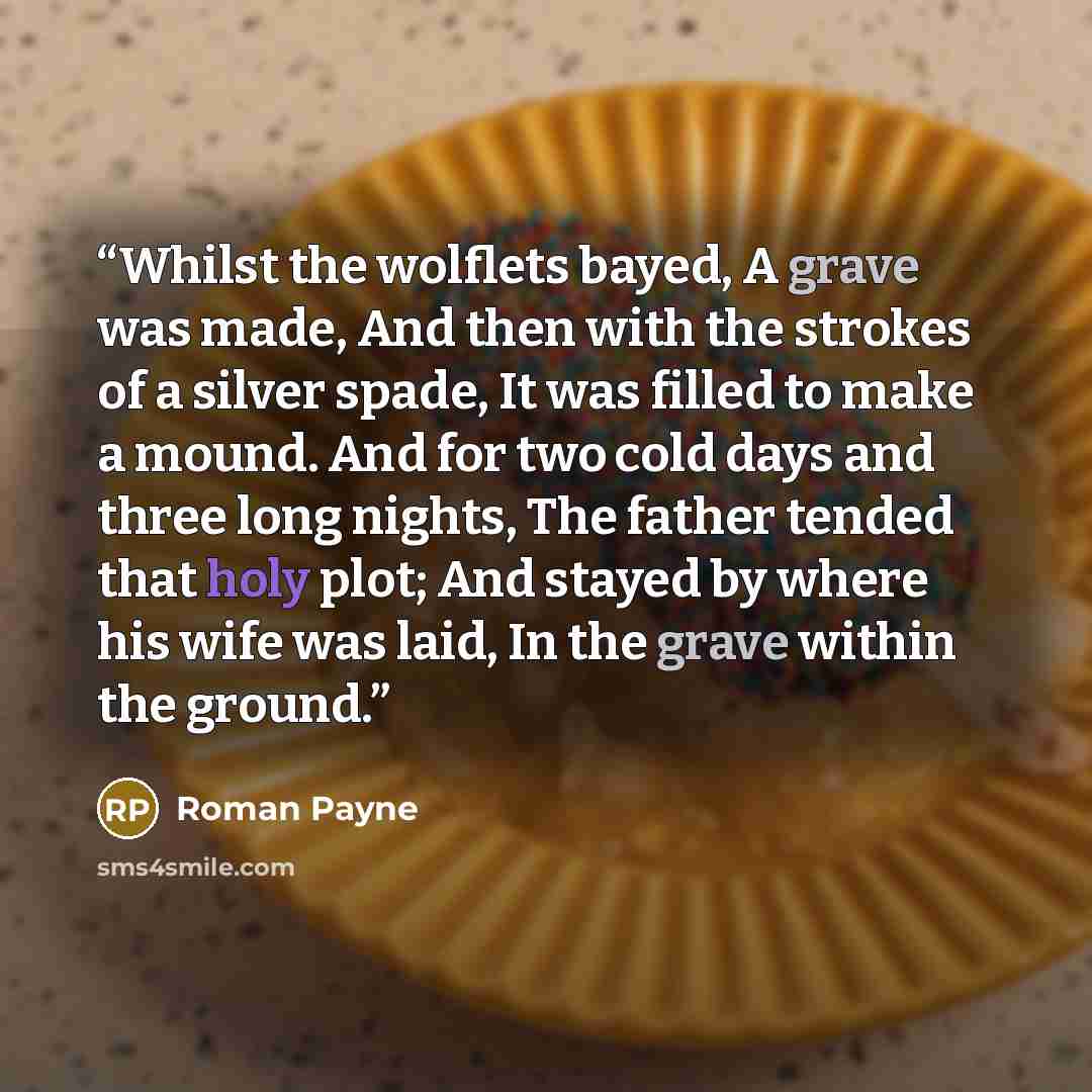“Whilst the wolflets bayed, A grave was made, And then with the strokes of a silver spade, It was filled to make a mound. And for two cold days and three long nights, The father tended that holy plot; And stayed by where his wife was laid, In the grave within the ground.” quote by Roman Payne