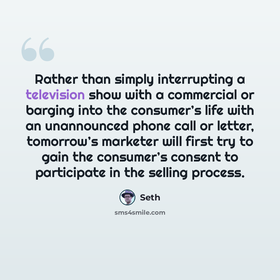 “Rather than simply interrupting a television show with a commercial or barging into the consumer’s life with an unannounced phone call or letter, tomorrow’s marketer will first try to gain the consumer’s consent to participate in the selling process.” quote by Seth