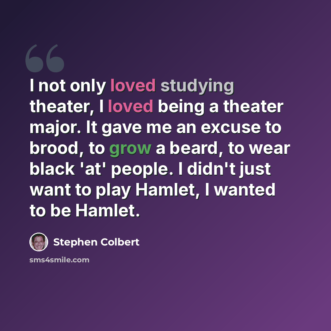 “I not only loved studying theater, I loved being a theater major. It gave me an excuse to brood, to grow a beard, to wear black 'at' people. I didn't just want to play Hamlet, I wanted to be Hamlet.” quote by Stephen Colbert