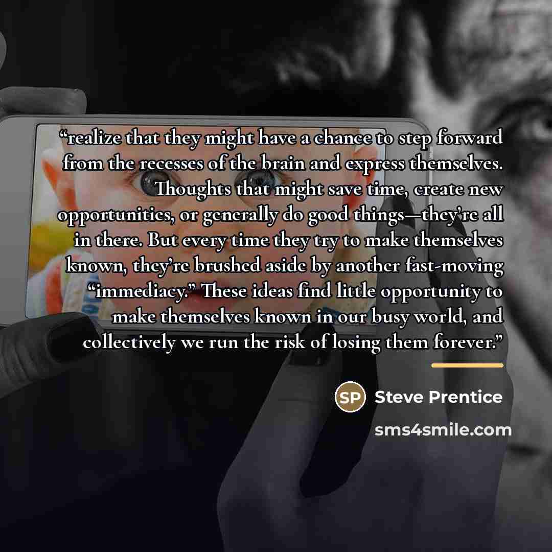 “realize that they might have a chance to step forward from the recesses of the brain and express themselves. Thoughts that might save time, create new opportunities, or generally do good things—they’re all in there. But every time they try to make themselves known, they’re brushed aside by another…” quote by Steve Prentice