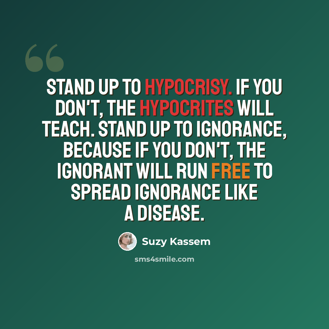 “Stand up to hypocrisy. If you don't, the hypocrites will teach. Stand up to ignorance, because if you don't, the ignorant will run free to spread ignorance like a disease.” quote by Suzy Kassem