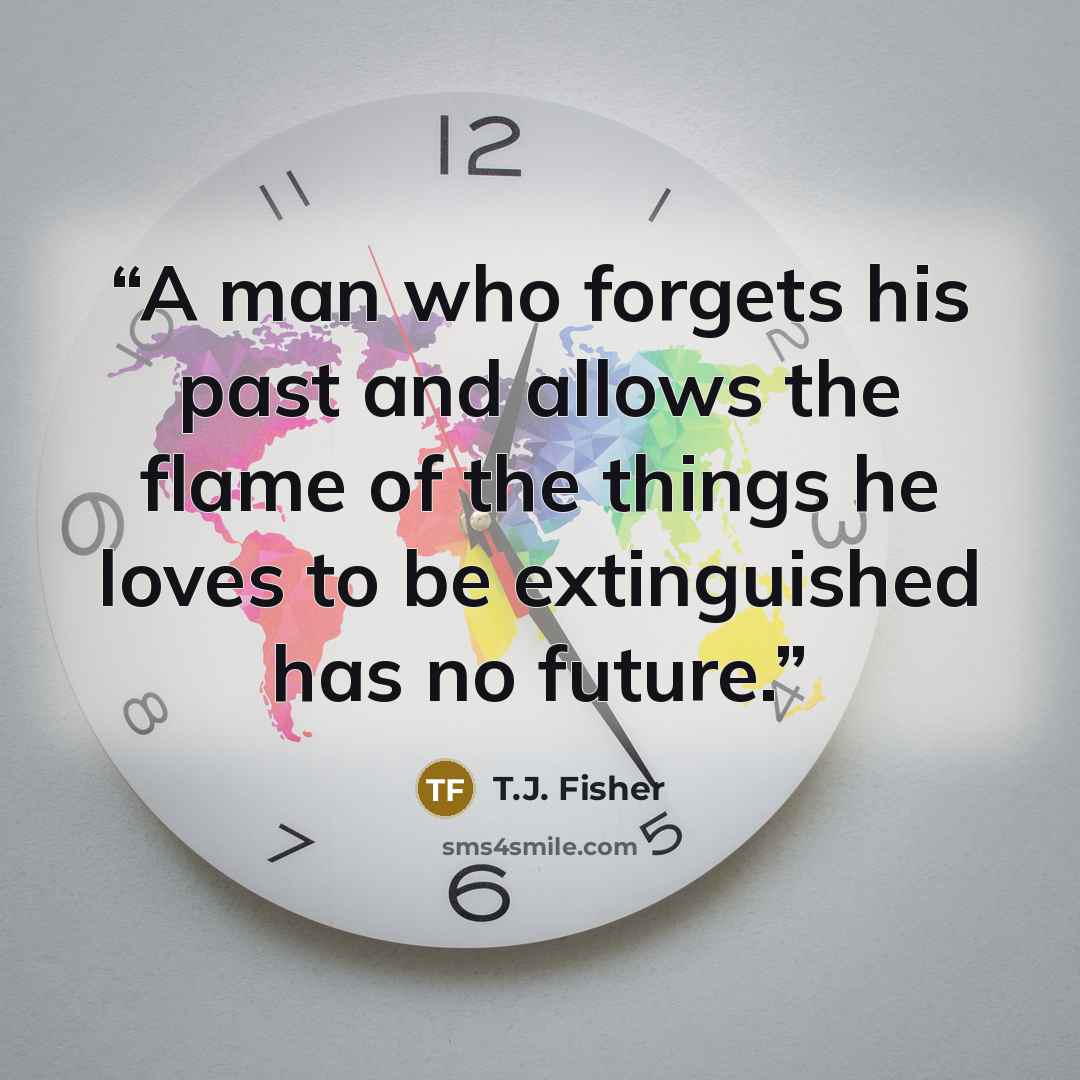 “A man who forgets his past and allows the flame of the things he loves to be extinguished has no future.” quote by T.J. Fisher