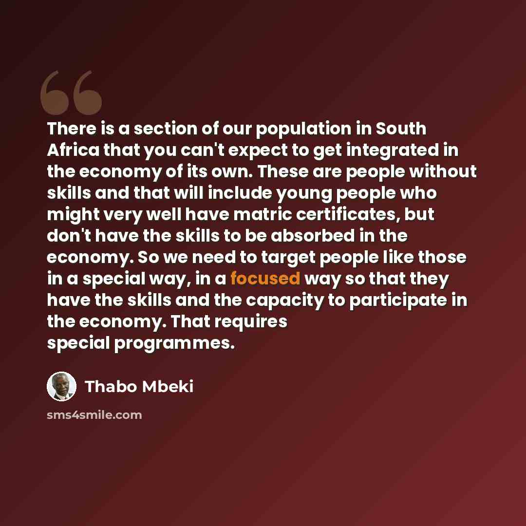 “There is a section of our population in South Africa that you can't expect to get integrated in the economy of its own. These are people without skills and that will include young people who might very well have matric certificates, but don't have the skills to be absorbed in the economy. So we…” quote by Thabo Mbeki