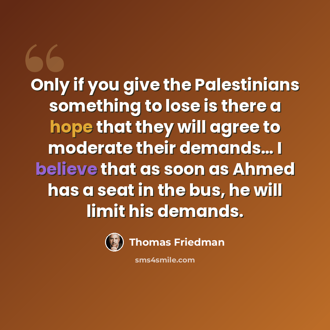 “Only if you give the Palestinians something to lose is there a hope that they will agree to moderate their demands… I believe that as soon as Ahmed has a seat in the bus, he will limit his demands.” quote by Thomas Friedman