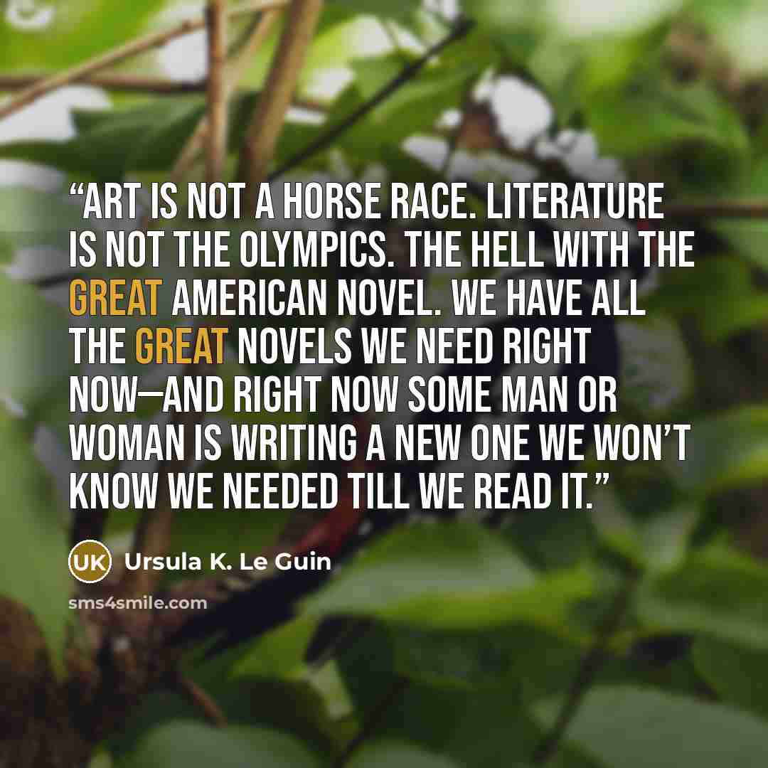 “Art is not a horse race. Literature is not the Olympics. The hell with The Great American Novel. We have all the great novels we need right now—and right now some man or woman is writing a new one we won’t know we needed till we read it.” quote by Ursula K. Le Guin
