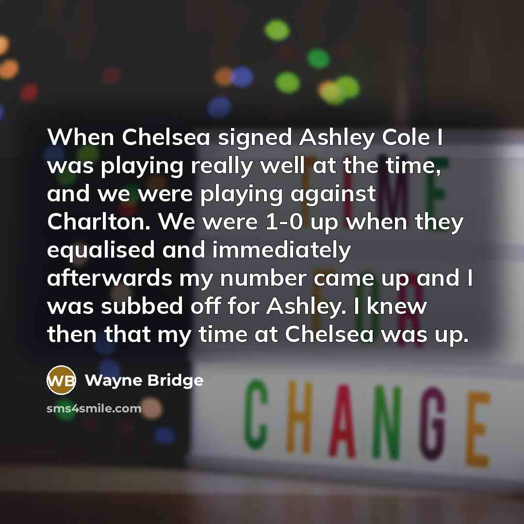 “When Chelsea signed Ashley Cole I was playing really well at the time, and we were playing against Charlton. We were 1-0 up when they equalised and immediately afterwards my number came up and I was subbed off for Ashley. I knew then that my time at Chelsea was up.” quote by Wayne Bridge