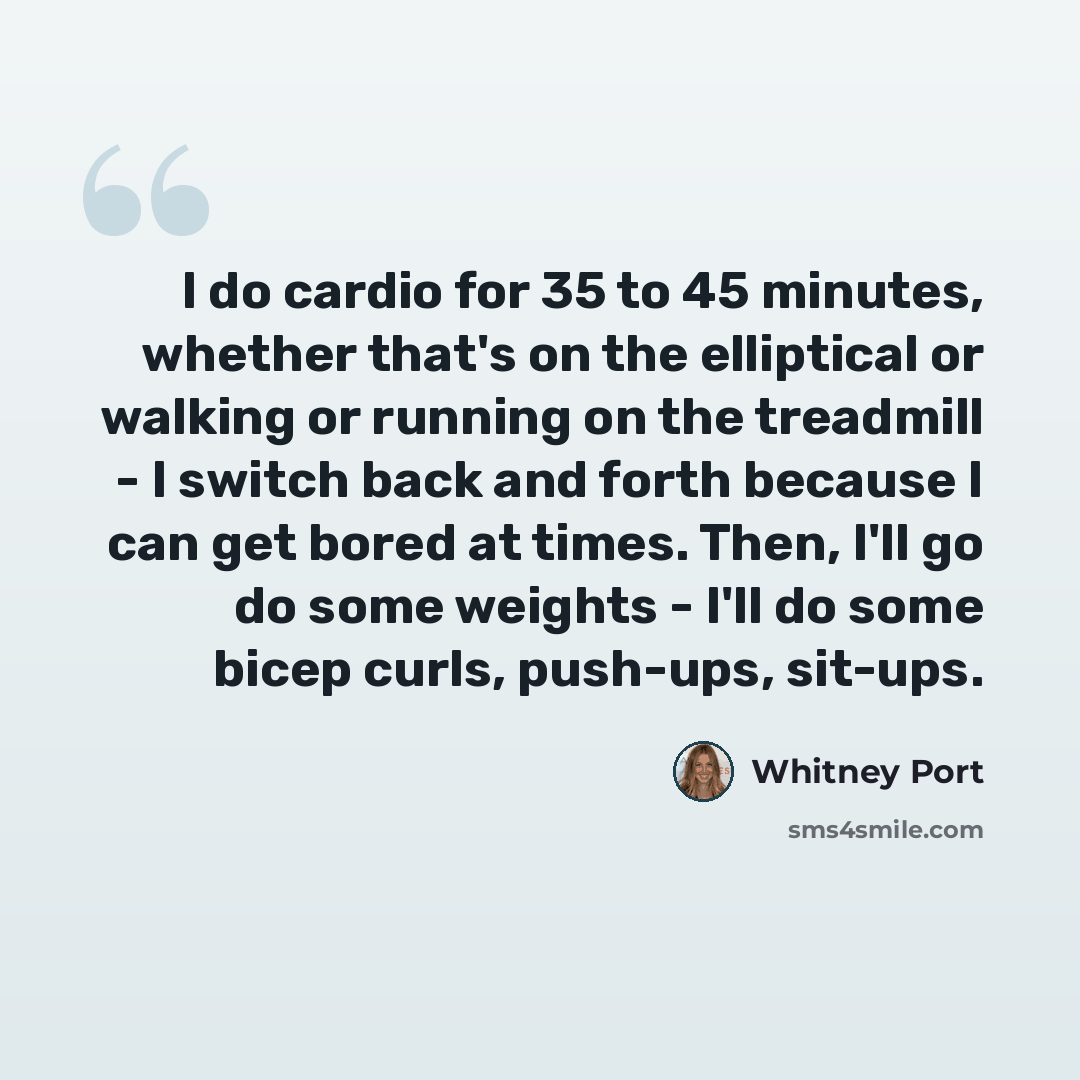 “I do cardio for 35 to 45 minutes, whether that's on the elliptical or walking or running on the treadmill - I switch back and forth because I can get bored at times. Then, I'll go do some weights - I'll do some bicep curls, push-ups, sit-ups.” quote by Whitney Port