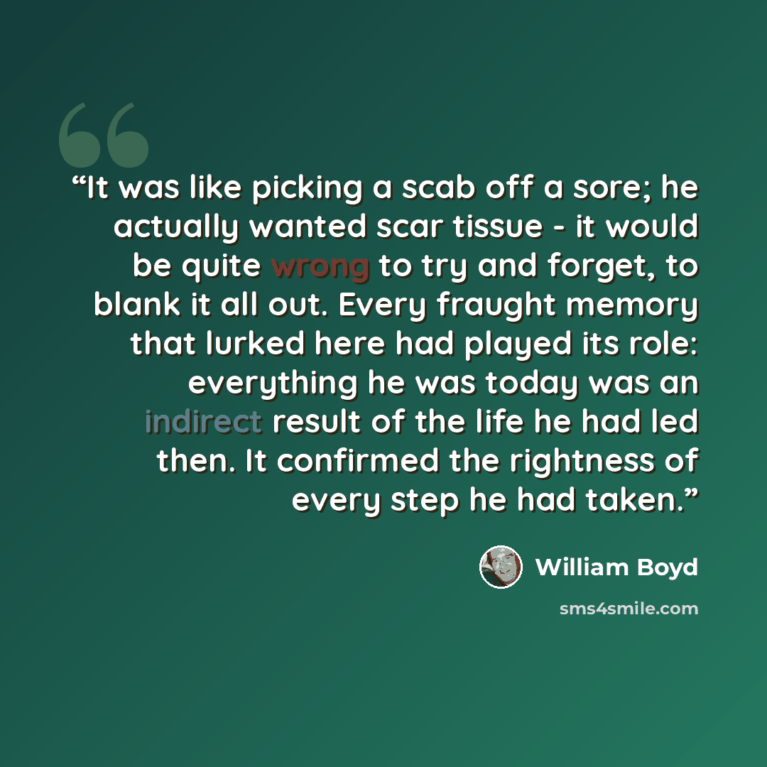 “It was like picking a scab off a sore; he actually wanted scar tissue - it would be quite wrong to try and forget, to blank it all out. Every fraught memory that lurked here had played its role: everything he was today was an indirect result of the life he had led then. It confirmed the rightness…” quote by William Boyd