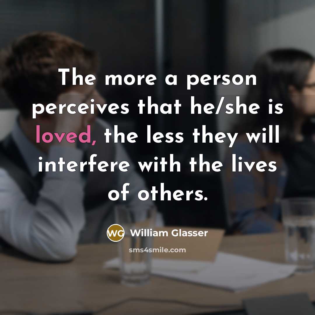 “The more a person perceives that he/she is loved, the less they will interfere with the lives of others.” quote by William Glasser